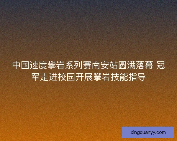 中国速度攀岩系列赛南安站圆满落幕 冠军走进校园开展攀岩技能指导
