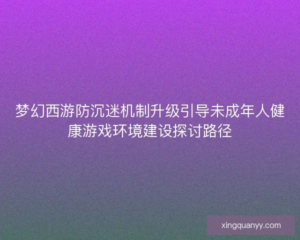 梦幻西游防沉迷机制升级引导未成年人健康游戏环境建设探讨路径
