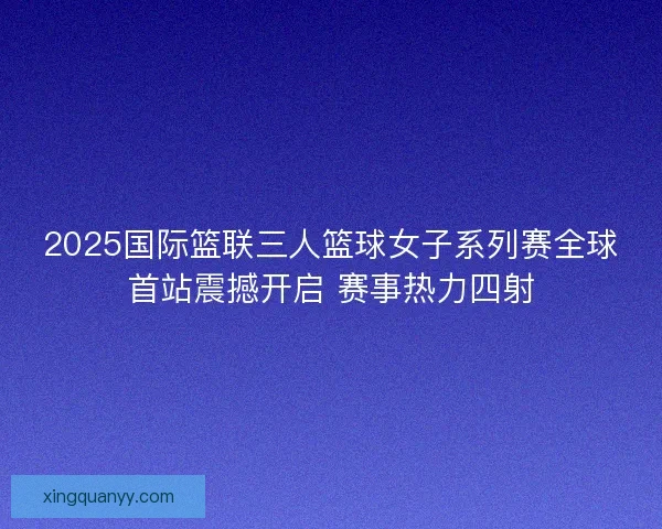 2025国际篮联三人篮球女子系列赛全球首站震撼开启 赛事热力四射