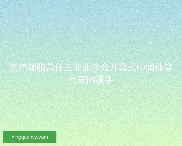沈萍颜鹏荣任三亚亚沙会开幕式中国体育代表团旗手