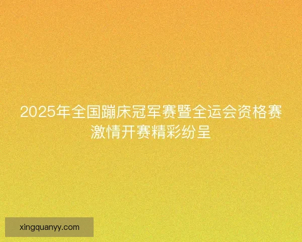 2025年全国蹦床冠军赛暨全运会资格赛激情开赛精彩纷呈