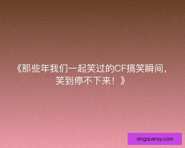 《那些年我们一起笑过的CF搞笑瞬间，笑到停不下来！》