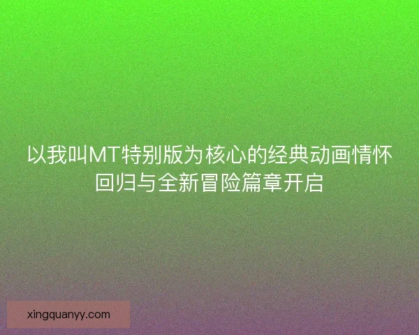 以我叫MT特别版为核心的经典动画情怀回归与全新冒险篇章开启