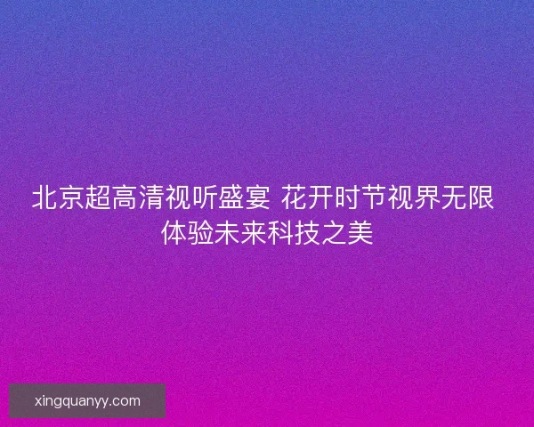 北京超高清视听盛宴 花开时节视界无限 体验未来科技之美