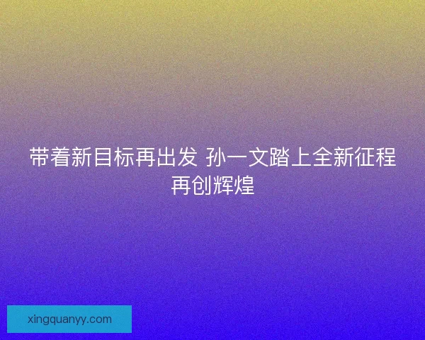 带着新目标再出发 孙一文踏上全新征程再创辉煌
