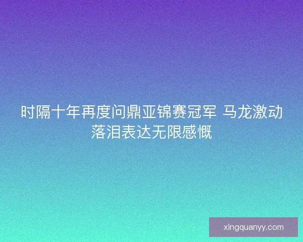 时隔十年再度问鼎亚锦赛冠军 马龙激动落泪表达无限感慨