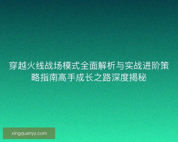 穿越火线战场模式全面解析与实战进阶策略指南高手成长之路深度揭秘