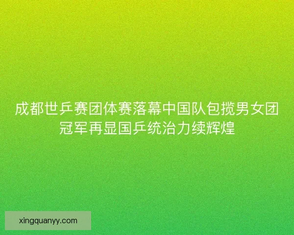 成都世乒赛团体赛落幕中国队包揽男女团冠军再显国乒统治力续辉煌 成都世乒赛团体赛落幕中国队包揽男女团冠军再显国乒统治力续辉煌