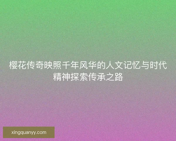 樱花传奇映照千年风华的人文记忆与时代精神探索传承之路