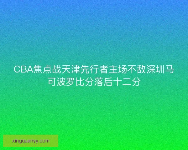CBA焦点战天津先行者主场不敌深圳马可波罗比分落后十二分 CBA焦点战天津先行者主场不敌深圳马可波罗比分落后十二分