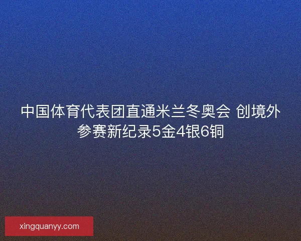 中国体育代表团直通米兰冬奥会 创境外参赛新纪录5金4银6铜 中国体育代表团直通米兰冬奥会 创境外参赛新纪录5金4银6铜