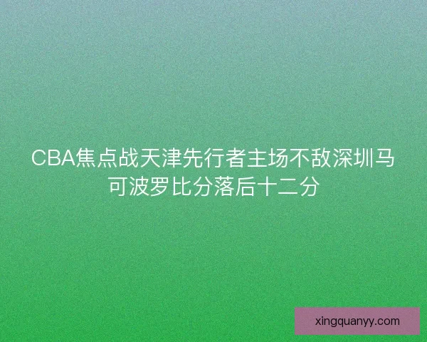CBA焦点战天津先行者主场不敌深圳马可波罗比分落后十二分