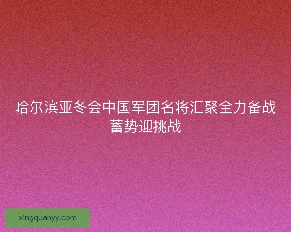 哈尔滨亚冬会中国军团名将汇聚全力备战蓄势迎挑战