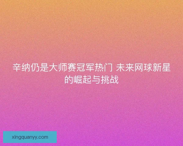 辛纳仍是大师赛冠军热门 未来网球新星的崛起与挑战