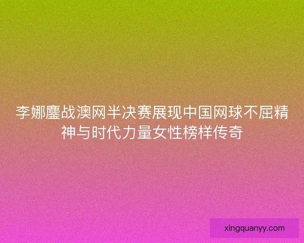 李娜鏖战澳网半决赛展现中国网球不屈精神与时代力量女性榜样传奇 李娜鏖战澳网半决赛展现中国网球不屈精神与时代力量女性榜样传奇