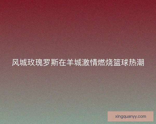 风城玫瑰罗斯在羊城激情燃烧篮球热潮 风城玫瑰罗斯在羊城激情燃烧篮球热潮