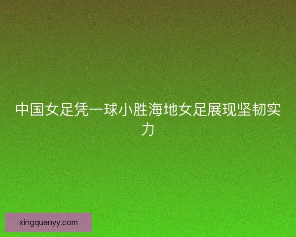 中国女足凭一球小胜海地女足展现坚韧实力 中国女足凭一球小胜海地女足展现坚韧实力