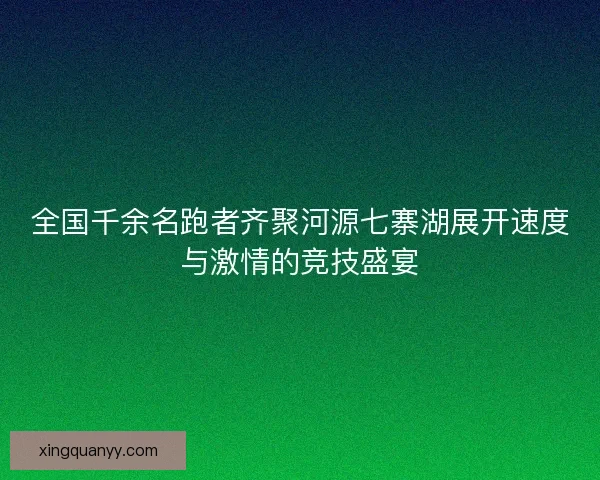 全国千余名跑者齐聚河源七寨湖展开速度与激情的竞技盛宴 全国千余名跑者齐聚河源七寨湖展开速度与激情的竞技盛宴